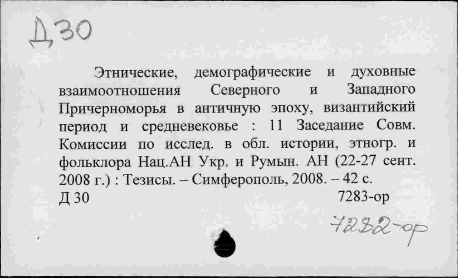 ﻿дзо
Этнические, демографические и духовные взаимоотношения Северного и Западного Причерноморья в античную эпоху, византийский период и средневековье : 11 Заседание Совм. Комиссии по исслед. в обл. истории, этногр. и фольклора Нац.АН Укр. и Румын. АН (22-27 сент. 2008 г.) : Тезисы. - Симферополь, 2008. - 42 с.
Д 30	7283-ор